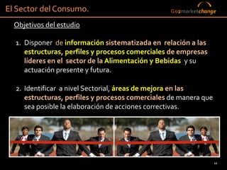 El Sector del Consumo.                           Go2marketchange

  Objetivos del estudio

  1. Disponer de información sistematizada en relación a las
     estructuras, perfiles y procesos comerciales de empresas
     líderes en el sector de la Alimentación y Bebidas y su
     actuación presente y futura.

  2. Identificar a nivel Sectorial, áreas de mejora en las
     estructuras, perfiles y procesos comerciales de manera que
     sea posible la elaboración de acciones correctivas.




                                                                  12
 