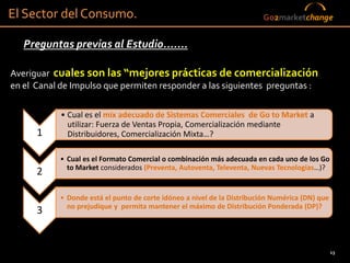 El Sector del Consumo.                                                  Go2marketchange


   Preguntas previas al Estudio.......

Averiguar cuales son las “mejores prácticas de comercialización
en el Canal de Impulso que permiten responder a las siguientes preguntas :

            • Cual es el mix adecuado de Sistemas Comerciales de Go to Market a
              utilizar: Fuerza de Ventas Propia, Comercialización mediante
      1       Distribuidores, Comercialización Mixta…?

           • Cual es el Formato Comercial o combinación más adecuada en cada uno de los Go
             to Market considerados (Preventa, Autoventa, Televenta, Nuevas Tecnologias…)?
      2

           • Donde está el punto de corte idóneo a nivel de la Distribución Numérica (DN) que
             no prejudique y permita mantener el máximo de Distribución Ponderada (DP)?
      3


                                                                                                13
 