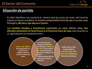 El Sector del Consumo.                                              Go2marketchange

Situación de partida
   Es difícil identificar con exactitud el número total de puntos de venta del Canal de
   Impulso en Iberia, se estima un número comprendido entre 85.000 y 110.000. para
   Portugal y 180.000 a 250.000 para España.

   Los Cambios Sociales y Económicos registrados en estos últimos años, han
   afectado claramente al Canal Horeca y al Consumo fuera de casa; esta situación se
   ve agravada por circunstancias como....


                                  La costumbre de
                                  comprar alcohol en
            La Ley del Tabaco     las tiendas y beber en     Cada vez es más
            que representa un     la calle se encuentra        acentuada la
               nuevo factor       en crecimiento por
             negativo para el     motivos sociales y de
                                                            concentración del
            consumo fuera de      precio                   consumo (Verano y
                  casa;           (sobrevalorización de     fines de semana);
                                  precios en el Canal
                                  Horeca);


                                                                                     17
 