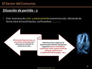 El Sector del Consumo.
Situación de partida - 2

• Este escenario de crisis y estancamiento economico esta afectando de
  forma clara al Canal Impulso, verificandose: …………




         El consumo fuera de casa se
          encuentra estancado y en              Deterioro de los negocios de
            retroceso en relación al        determinados clientes: tendencias
               consumo en casa.                negativas (menor cantidad de
                                            compra por visita, espacio entre las
                                                  compras, atrasos en el
                                             cumplimiento de los pagos, etc.).




                                                                                   18
                                       Global Market Business Advisers 2011
 