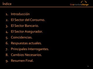 Índice                            Go2marketchange



  1. Introducción
  2. El Sector del Consumo.
  3. El Sector Bancario.
  4. El Sector Asegurador.
  5. Coincidencias.
  6. Respuestas actuales.
  7. Principales Interrogantes.
  8. Cambios Necesarios.
  9. Resumen Final.
                                                2
 