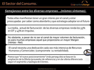 El Sector del Consumo.                                                   Go2marketchange

 Semejanzas entre las diversas empresas...(mismos síntomas).

   Todas ellas manifiestan tener un gran interes por el canal y estar
   preocupadas por saber como abordarlo y que estrategia adoptar en el futuro

   La media, actual de facturación de las diversas empresas ronda los 55%
   en OT y 45% en Impulso.

   No obstante, a pesar de no ser el canal de mayor volumen de facturación,
   es para muchas empresas aquel que proporciona un mayor Margen
   (Ventas - Net).

    El canal necesita una dedicación cada vez más intensiva de Recursos
    Humanos y Comerciales (compromete su rentabilidad).

   Parece que “el nuevo posicionamiento” (más perseguido) se basa en la
   ampliación de la Oferta (proveedor de referencia) y en dar oferta diferenciada
   según el segmento y tipología de Clientes.

                                                                                       20
                                  Global Market Business Advisers 2011
 