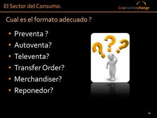El Sector del Consumo.          Go2marketchange


Cual es el formato adecuado ?

 •   Preventa ?
 •   Autoventa?
 •   Televenta?
 •   Transfer Order?
 •   Merchandiser?
 •   Reponedor?

                                              26
 
