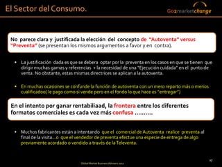 El Sector del Consumo.                                                      Go2marketchange




 No parece clara y justificada la elección del concepto de “Autoventa” versus
 “Preventa” (se presentan los mismos argumentos a favor y en contra).

  • La justificación dada es que se debera optar por la preventa en los casos en que se tienen que
    dirigir muchas gamas y referencias + la necesidad de una “Ejecución cuidada” en el punto de
    venta. No obstante, estas mismas directrices se aplican a la autoventa. so

  • En muchas ocasiones se confunde la función de autoventa con un mero reparto más o menos
    cualificadoo( le pago como si vende pero en el fondo lo que hace es “entregar”)

 En el intento por ganar rentabiliaad, la frontera entre los diferentes
 formatos comerciales es cada vez más confusa ..........


  • Muchos fabricantes están a intentando que el comercial de Autoventa realice preventa al
    final de la visita...o que el vendedor de preventa efectue una especie de entrega de algo
    previamente acordado o vendido a través de la Televenta.


                                                                                                27
                                  Global Market Business Advisers 2011
 