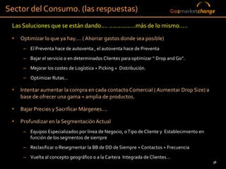 Sector del Consumo. (las respuestas)                                          Go2marketchange

 Las Soluciones que se están dando…. …………….más de lo mismo…..
 •   Optimizar lo que ya hay…. ( Ahorrar gastos donde sea posible)
      – El Preventa hace de autoventa , el autoventa hace de Preventa
      – Bajar el servicio o en determinados Clientes para optimizar “ Drop and Go”.
      – Mejorar los costes de Logística + Picking + Distribución.
      – Optimizar Rutas…

 •   Intentar aumentar la compra en cada contacto Comercial ( Aumentar Drop Size) a
     base de ofrecer una gama + amplia de productos.

 •   Bajar Precios y Sacrificar Márgenes….

 •   Profundizar en la Segmentación Actual
      – Equipos Especializados por línea de Negocio, o Tipo de Cliente y Establecimiento en
        función de los segmentos de siempre
      – Reclasificar o Resegmentar la BB de DD de Siempre + Contactos + Frecuencia
      – Vuelta al concepto geográfico o a la Cartera Integrada de Clientes…
                                                                         36                   36
 