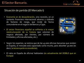 El Sector Bancario.                                               Go2marketchange


 Situación de partida (El Mercado I)

 • Economía en de desaceleración, sino recesión, en un
   contexto financiero internacional adverso y rodeada
   de factores de riesgo, que incide de forma
   contundente en el negocio de Bancos y Cajas.

 • El sector financiero español se enfrenta a la mayor
   reestructuración de su historia (por volumen de
   negocio afectado, por clientes, por número de
   Entidades y oficinas afectadas, etc.).

 • Según los expertos, se estima que de las 45.000 oficinas bancarias que existen
   en España, el mercado está capacitado como mucho, para absorber 30.000 (es
   decir, la tercera parte es excedente).

 • El ratio en España de oficina/ habitantes (es actualmente del DOBLE que en
   Europa)

                                                                                    39
 