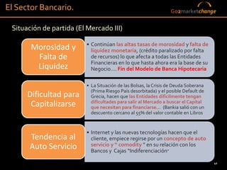El Sector Bancario.                                               Go2marketchange


 Situación de partida (El Mercado III)

                          • Continúan las altas tasas de morosidad y falta de
       Morosidad y          liquidez monetaria, (crédito paralizado por falta
        Falta de            de recursos) lo que afecta a todas las Entidades
                            Financieras en lo que hasta ahora era la base de su
        Liquidez            Negocio…. Fin del Modelo de Banca Hipotecaria

                          • La Situación de las Bolsas, la Crisis de Deuda Soberana
                            (Prima Riesgo País desorbitada) y el posible Default de
      Dificultad para       Grecia, hacen que las Entidades difícilmente tengan
                            dificultades para salir al Mercado a buscar el Capital
       Capitalizarse        que necesitan para financiarse… (Bankia salió con un
                            descuento cercano al 55% del valor contable en Libros


                          • Internet y las nuevas tecnologías hacen que el
      Tendencia al          cliente, empiece regirse por un concepto de auto
      Auto Servicio         servicio y “ comodity ” en su relación con los
                            Bancos y Cajas “Indiferenciación”

                                                                                      41
 