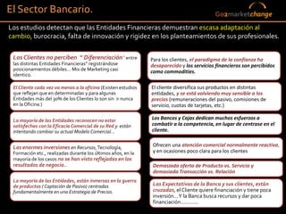 El Sector Bancario.                                                                        Go2marketchange
Los estudios detectan que las Entidades Financieras demuestran escasa adaptación al
cambio, burocracia, falta de innovación y rigidez en los planteamientos de sus profesionales.

 Los Clientes no perciben “ Diferenciación” entre              Para los clientes, el paradigma de la confianza ha
 las distintas Entidades Financieras” registrándose            desaparecido y los servicios financieros son percibidos
 posicionamientos débiles… Mix de Marketing casi               como commodities.
 identico.

 El Cliente cada vez va menos a la oficina (Existen estudios   El cliente diversifica sus productos en distintas
 que reflejan que en determinadas y para algunas               entidades, y se está volviendo muy sensible a los
 Entidades más del 30% de los Clientes lo son sin ir nunca     precios (remuneraciones del pasivo, comisiones de
 en la Oficina.)                                               servicio, cuotas de tarjetas, etc.)

 La mayoría de las Entidades reconocen no estar                Los Bancos y Cajas dedican muchos esfuerzos a
 satisfechas con la Eficacia Comercial de su Red y están       combatir a la competencia, en lugar de centrase en el
 intentando cambiar su actual Modelo Comercial…                cliente.


 Las enormes inversiones en Recursos, Tecnología,               Ofrecen una atención comercial normalmente reactiva,
 Formación etc., realizadas durante los últimos años, en la     y en ocasiones poco clara para los clientes
 mayoría de los casos no se han visto reflejadas en los
 resultados de negocio..                                        Demasiada oferta de Producto vs. Servicio y
                                                                demasiada Transacción vs. Relación
 La mayoría de las Entidades, están inmersas en la guerra
 de productos ( Captación de Pasivo) centradas                  Las Expectativas de la Banca y sus clientes, están
 fundamentalmente en una Estrategia de Precios.                 cruzadas, el Cliente quiere financiación y tiene poca
                                                                inversión... Y la Banca busca recursos y dar poca
                                                                financiación............
                                                                                                                    42
 