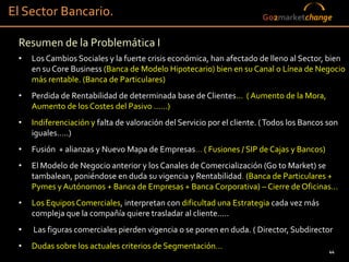 El Sector Bancario.                                                     Go2marketchange

 Resumen de la Problemática I
 •   Los Cambios Sociales y la fuerte crisis económica, han afectado de lleno al Sector, bien
     en su Core Business (Banca de Modelo Hipotecario) bien en su Canal o Línea de Negocio
     más rentable. (Banca de Particulares)
 •   Perdida de Rentabilidad de determinada base de Clientes… ( Aumento de la Mora,
     Aumento de los Costes del Pasivo ……)
 •   Indiferenciación y falta de valoración del Servicio por el cliente. ( Todos los Bancos son
     iguales…..)
 •   Fusión + alianzas y Nuevo Mapa de Empresas… ( Fusiones / SIP de Cajas y Bancos)
 •   El Modelo de Negocio anterior y los Canales de Comercialización (Go to Market) se
     tambalean, poniéndose en duda su vigencia y Rentabilidad. (Banca de Particulares +
     Pymes y Autónomos + Banca de Empresas + Banca Corporativa) – Cierre de Oficinas…
 •   Los Equipos Comerciales, interpretan con dificultad una Estrategia cada vez más
     compleja que la compañía quiere trasladar al cliente…..
 •   Las figuras comerciales pierden vigencia o se ponen en duda. ( Director, Subdirector
 •   Dudas sobre los actuales criterios de Segmentación…                                    44
 