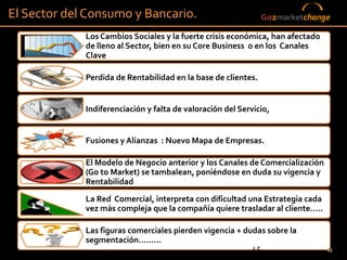 El Sector del Consumo y Bancario.                              Go2marketchange

             Los Cambios Sociales y la fuerte crisis económica, han afectado
             de lleno al Sector, bien en su Core Business o en los Canales
             Clave

             Perdida de Rentabilidad en la base de clientes.


             Indiferenciación y falta de valoración del Servicio,


             Fusiones y Alianzas : Nuevo Mapa de Empresas.

             El Modelo de Negocio anterior y los Canales de Comercialización
             (Go to Market) se tambalean, poniéndose en duda su vigencia y
             Rentabilidad
             La Red Comercial, interpreta con dificultad una Estrategia cada
             vez más compleja que la compañía quiere trasladar al cliente…..

             Las figuras comerciales pierden vigencia + dudas sobre la
             segmentación………
                                                          45                   45
 