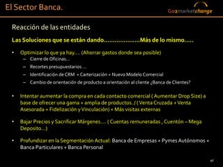 El Sector Banca.                                                           Go2marketchange

 Reacción de las entidades
 Las Soluciones que se están dando….…………….Más de lo mismo…..
 •   Optimizar lo que ya hay…. (Ahorrar gastos donde sea posible)
      – Cierre de Oficinas…
      – Recortes presupuestarios …
      – Identificación de CRM + Carterización + Nuevo Modelo Comercial
      – Cambio de orientación de producto a orientación al cliente ¿Banca de Clientes?

 •   Intentar aumentar la compra en cada contacto comercial ( Aumentar Drop Size) a
     base de ofrecer una gama + amplia de productos. / ( Venta Cruzada + Venta
     Asesorada + Fidelización y Vinculación) + Más visitas externas

 •   Bajar Precios y Sacrificar Márgenes…. ( Cuentas remuneradas , Cuentón – Mega
     Deposito…)

 •   Profundizar en la Segmentación Actual: Banca de Empresas + Pymes Autónomos +
     Banca Particulares + Banca Personal

                                                                                         47
 