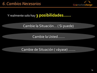 6. Cambios Necesarios                      Go2marketchange



  Y realmente solo hay 3 posibilidades……


           Cambie la Situación… ( Si puede)

                Cambie la Usted…….


          Cambie de Situación ( váyase) …….




                                                         69
 