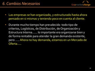 6. Cambios Necesarios                            Go2marketchange



 • Las empresas se han organizado, y estructurado hasta ahora
   pensado en si mismas y teniendo poco en cuenta al cliente.
 • Durante mucho tiempo han prevalecido todo tipo de
   criterios, Logísticos, de Distribución, de Organización y
   Estructura Interna…… lo importante era organizarse bien y
   de forma rentable para atender la gran demanda existente,
   pero ….. Ahora no hay demanda, estamos en un Mercado de
   Oferta…..




                                                                70
 