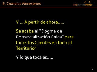 6. Cambios Necesarios                 Go2marketchange




       Y ... A partir de ahora.....
       Se acaba el “Dogma de
       Comercialización única” para
       todos los Clientes en todo el
       Territorio”
       Y lo que toca es.....

                                                    71
 