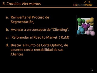 6. Cambios Necesarios                       Go2marketchange




 a. Reinventar el Proceso de
    Segmentación,

 b. Avanzar a un concepto de “Clienting”.

 c. Reformular el Road to Market ( R2M)

 d. Buscar el Punto de Corte Optimo, de
    acuerdo con la rentabilidad de sus
    Clientes


                                                          72
 