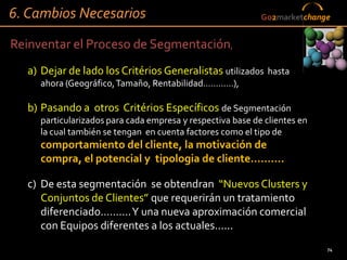 6. Cambios Necesarios                                          Go2marketchange


Reinventar el Proceso de Segmentación,
  a) Dejar de lado los Critérios Generalistas utilizados hasta
     ahora (Geográfico, Tamaño, Rentabilidad…………),

  b) Pasando a otros Critérios Específicos de Segmentación
     particularizados para cada empresa y respectiva base de clientes en
     la cual también se tengan en cuenta factores como el tipo de
     comportamiento del cliente, la motivación de
     compra, el potencial y tipologia de cliente……….

  c) De esta segmentación se obtendran “Nuevos Clusters y
     Conjuntos de Clientes” que requerirán un tratamiento
     diferenciado………. Y una nueva aproximación comercial
     con Equipos diferentes a los actuales......
                                                                             74
                                                          74
 