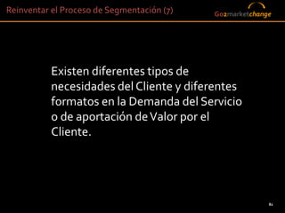 Reinventar el Proceso de Segmentación (7)        Go2marketchange




           Existen diferentes tipos de
           necesidades del Cliente y diferentes
           formatos en la Demanda del Servicio
           o de aportación de Valor por el
           Cliente.




                                                               82
                                            82
 