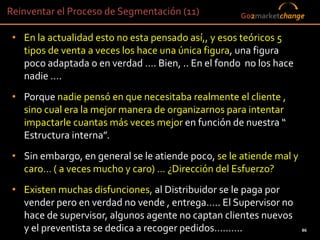 Reinventar el Proceso de Segmentación (11)              Go2marketchange

 • En la actualidad esto no esta pensado así,, y esos teóricos 5
   tipos de venta a veces los hace una única figura, una figura
   poco adaptada o en verdad …. Bien, .. En el fondo no los hace
   nadie ….
 • Porque nadie pensó en que necesitaba realmente el cliente ,
   sino cual era la mejor manera de organizarnos para intentar
   impactarle cuantas más veces mejor en función de nuestra “
   Estructura interna”.
 • Sin embargo, en general se le atiende poco, se le atiende mal y
   caro… ( a veces mucho y caro) … ¿Dirección del Esfuerzo?
 • Existen muchas disfunciones, al Distribuidor se le paga por
   vender pero en verdad no vende , entrega….. El Supervisor no
   hace de supervisor, algunos agente no captan clientes nuevos
   y el preventista se dedica a recoger pedidos……….86
                                                                      86
 