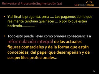 Reinventar el Proceso de Segmentación (12)        Go2marketchange



 • Y al final la pregunta, sería …. Les pagamos por lo que
   realmente tendrían que hacer … o por lo que están
   haciendo………….

 • Todo esto puede llevar como primera consecuencia a
   reformulación integral de las actuales
   figuras comerciales y de la forma que están
   concebidas, del papel que desempeñan y de
   sus perfiles profesionales..

                                                                89
                                             89
 