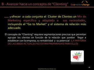 B - Avanzar hacia un concepto de “Clienting”                          Go2marketchange




 .... y ofrecer a cada conjunto el Cluster de Clientes un Mix de
    Marketing específico y adaptado a sus necesidades,
    incluyendo el “Go to Market” y el sistema de relación más
    adecuado.

  El concepto de “Clienting” requiere segmentaciones precisas que permitan
     agrupar los clientes en función de la relación que puedan llegar a
     establecer con la empresa, su rentabilidad y su potencial. (LA MAYORIA
     DE LAS BBDD ACTUALES NO ESTÁN PREPARADAS PARA ELLO)




                                                                                    95
                               Global Market Business Advisers 2011
 