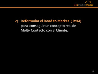 Go2marketchange




c) Reformular el Road to Market ( R2M)
   para conseguir un concepto real de
   Multi- Contacto con el Cliente.




                                               97
 