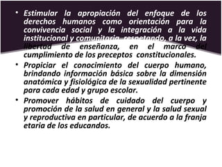 • Estimular la apropiación del enfoque de los
derechos humanos como orientación para la
convivencia social y la integración a la vida
institucional y comunitaria, respetando, a la vez, la
libertad de enseñanza, en el marco del
cumplimiento de los preceptos constitucionales.
• Propiciar el conocimiento del cuerpo humano,
brindando información básica sobre la dimensión
anatómica y fisiológica de la sexualidad pertinente
para cada edad y grupo escolar.
• Promover hábitos de cuidado del cuerpo y
promoción de la salud en general y la salud sexual
y reproductiva en particular, de acuerdo a la franja
etaria de los educandos.
 