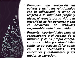 • Promover una educación en
valores y actitudes relacionados
con la solidaridad, el amor, el
respeto a la intimidad propia y
ajena, el respeto por la vida y la
integridad de las personas y con
el desarrollo de actitudes
responsables ante la sexualidad.
• Presentar oportunidades para el
conocimiento y el respeto de sí
mismo-a y de su propio cuerpo,
con sus cambios y continuidades
tanto en su aspecto físico como
en sus necesidades, sus
emociones y sentimientos y sus
modos de expresión.
 