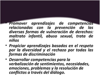 • Promover aprendizajes de competencias
relacionadas con la prevención de las
diversas formas de vulneración de derechos:
maltrato infantil, abuso sexual, trata de
niños
• Propiciar aprendizajes basados en el respeto
por la diversidad y el rechazo por todas las
formas de discriminación
• Desarrollar competencias para la
verbalización de sentimientos, necesidades,
emociones, problemas y la resolución de
conflictos a través del diálogo.
 