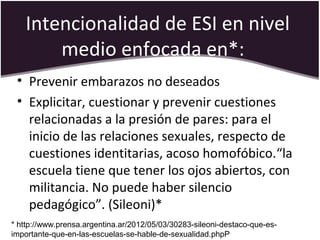 Intencionalidad de ESI en nivel
medio enfocada en*:
• Prevenir embarazos no deseados
• Explicitar, cuestionar y prevenir cuestiones
relacionadas a la presión de pares: para el
inicio de las relaciones sexuales, respecto de
cuestiones identitarias, acoso homofóbico.“la
escuela tiene que tener los ojos abiertos, con
militancia. No puede haber silencio
pedagógico”. (Sileoni)*
* http://www.prensa.argentina.ar/2012/05/03/30283-sileoni-destaco-que-es-
importante-que-en-las-escuelas-se-hable-de-sexualidad.phpP
 