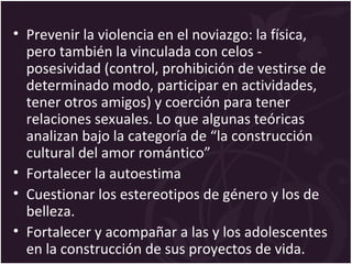 • Prevenir la violencia en el noviazgo: la física,
pero también la vinculada con celos -
posesividad (control, prohibición de vestirse de
determinado modo, participar en actividades,
tener otros amigos) y coerción para tener
relaciones sexuales. Lo que algunas teóricas
analizan bajo la categoría de “la construcción
cultural del amor romántico”
• Fortalecer la autoestima
• Cuestionar los estereotipos de género y los de
belleza.
• Fortalecer y acompañar a las y los adolescentes
en la construcción de sus proyectos de vida.
 