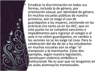 • Erradicar la discriminación en todas sus
formas, incluida la de género, por
orientación sexual, por identidad de género.
En muchas escuelas públicas de nuestra
provincia, aún se exige el uso de
guardapolvo a las mujeres, existiendo en las
prácticas (no tanto ya en los AEC, que en
este punto no se cumplen) sanciones e
impedimentos para ingresar al colegio o al
aula si no visten guardapolvo, en cambio a
los varones no se les exige tal cosa. Para la
celebración del día de las y los estudiantes
en muchas escuelas aún se elige “el
mariposón y la marimacho. Estos dos
ejemplos, según nuestra legislación,
constituyen violencia simbólica e
institucional. No es azar que no tengamos en
las aulas alumnas/os transexuales.
 