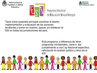Subsecretaría de
Equidad y Calidad
Educativa
Tiene como propósito principal coordinar el diseño,
implementación y evaluación de las acciones
tendientes a poner en marcha, apoyar y/o fortalecer la
ESI en todas las jurisdicciones del país.
Este programa, a diferencia de otros
programas ministeriales, viene a dar
cumplimiento a una Ley Nacional específica,
reforzando el carácter político y ético de la
ESI.
 