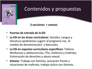 Contenidos y propuestas
3 secciones + anexos:
• Puertas de entrada de la ESI
• La ESI en las áreas curriculares: Sociales, Lengua y
literatura (podríamos sugerir al programa nac. el
cambio de denominación) y Naturales.
• La ESI en espacios curriculares específicos: Talleres
Wmbarazo y adolescencias, ITSs, Violencia y maltrato,
Vulneración de derechos y abuso sexual.
• Anexos: Trabajo con familias, actuación frente a
situaciones de maltrato, trabajo áulico con láminas.
 