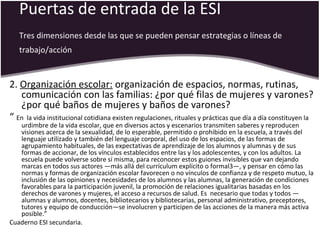 Puertas de entrada de la ESI
Tres dimensiones desde las que se pueden pensar estrategias o líneas de
trabajo/acción
2. Organización escolar: organización de espacios, normas, rutinas,
comunicación con las familias: ¿por qué filas de mujeres y varones?
¿por qué baños de mujeres y baños de varones?
“ En la vida institucional cotidiana existen regulaciones, rituales y prácticas que día a día constituyen la
urdimbre de la vida escolar, que en diversos actos y escenarios transmiten saberes y reproducen
visiones acerca de la sexualidad, de lo esperable, permitido o prohibido en la escuela, a través del
lenguaje utilizado y también del lenguaje corporal, del uso de los espacios, de las formas de
agrupamiento habituales, de las expectativas de aprendizaje de los alumnos y alumnas y de sus
formas de accionar, de los vínculos establecidos entre las y los adolescentes, y con los adultos. La
escuela puede volverse sobre sí misma, para reconocer estos guiones invisibles que van dejando
marcas en todos sus actores —más allá del currículum explícito o formal3—, y pensar en cómo las
normas y formas de organización escolar favorecen o no vínculos de confianza y de respeto mutuo, la
inclusión de las opiniones y necesidades de los alumnos y las alumnas, la generación de condiciones
favorables para la participación juvenil, la promoción de relaciones igualitarias basadas en los
derechos de varones y mujeres, el acceso a recursos de salud. Es necesario que todas y todos —
alumnas y alumnos, docentes, bibliotecarios y bibliotecarias, personal administrativo, preceptores,
tutores y equipo de conducción—se involucren y participen de las acciones de la manera más activa
posible.”
Cuaderno ESI secundaria.
 