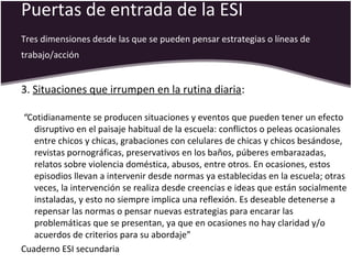 Puertas de entrada de la ESI
Tres dimensiones desde las que se pueden pensar estrategias o líneas de
trabajo/acción
3. Situaciones que irrumpen en la rutina diaria:
“Cotidianamente se producen situaciones y eventos que pueden tener un efecto
disruptivo en el paisaje habitual de la escuela: conflictos o peleas ocasionales
entre chicos y chicas, grabaciones con celulares de chicas y chicos besándose,
revistas pornográficas, preservativos en los baños, púberes embarazadas,
relatos sobre violencia doméstica, abusos, entre otros. En ocasiones, estos
episodios llevan a intervenir desde normas ya establecidas en la escuela; otras
veces, la intervención se realiza desde creencias e ideas que están socialmente
instaladas, y esto no siempre implica una reflexión. Es deseable detenerse a
repensar las normas o pensar nuevas estrategias para encarar las
problemáticas que se presentan, ya que en ocasiones no hay claridad y/o
acuerdos de criterios para su abordaje”
Cuaderno ESI secundaria
 