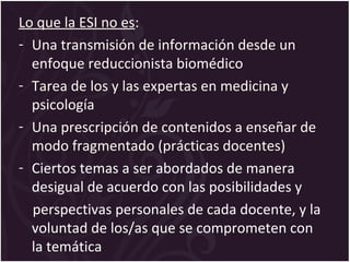 Lo que la ESI no es:
- Una transmisión de información desde un
enfoque reduccionista biomédico
- Tarea de los y las expertas en medicina y
psicología
- Una prescripción de contenidos a enseñar de
modo fragmentado (prácticas docentes)
- Ciertos temas a ser abordados de manera
desigual de acuerdo con las posibilidades y
perspectivas personales de cada docente, y la
voluntad de los/as que se comprometen con
la temática
 