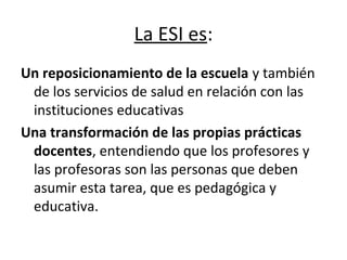 La ESI es:
Un reposicionamiento de la escuela y también
de los servicios de salud en relación con las
instituciones educativas
Una transformación de las propias prácticas
docentes, entendiendo que los profesores y
las profesoras son las personas que deben
asumir esta tarea, que es pedagógica y
educativa.
 