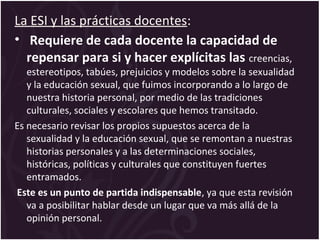 La ESI y las prácticas docentes:
• Requiere de cada docente la capacidad de
repensar para si y hacer explícitas las creencias,
estereotipos, tabúes, prejuicios y modelos sobre la sexualidad
y la educación sexual, que fuimos incorporando a lo largo de
nuestra historia personal, por medio de las tradiciones
culturales, sociales y escolares que hemos transitado.
Es necesario revisar los propios supuestos acerca de la
sexualidad y la educación sexual, que se remontan a nuestras
historias personales y a las determinaciones sociales,
históricas, políticas y culturales que constituyen fuertes
entramados.
Este es un punto de partida indispensable, ya que esta revisión
va a posibilitar hablar desde un lugar que va más allá de la
opinión personal.
 