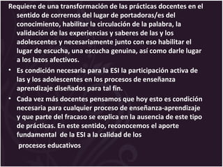 Requiere de una transformación de las prácticas docentes en el
sentido de corrernos del lugar de portadoras/es del
conocimiento, habilitar la circulación de la palabra, la
validación de las experiencias y saberes de las y los
adolescentes y necesariamente junto con eso habilitar el
lugar de escucha, una escucha genuina, así como darle lugar
a los lazos afectivos.
• Es condición necesaria para la ESI la participación activa de
las y los adolescentes en los procesos de enseñanza
aprendizaje diseñados para tal fin.
• Cada vez más docentes pensamos que hoy esto es condición
necesaria para cualquier proceso de enseñanza-aprendizaje
y que parte del fracaso se explica en la ausencia de este tipo
de prácticas. En este sentido, reconocemos el aporte
fundamental de la ESI a la calidad de los
procesos educativos
 