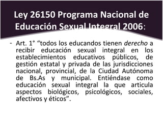 Ley 26150 Programa Nacional de
Educación Sexual Integral 2006:
- Art. 1° “todos los educandos tienen derecho a
recibir educación sexual integral en los
establecimientos educativos públicos, de
gestión estatal y privada de las jurisdicciones
nacional, provincial, de la Ciudad Autónoma
de Bs.As y municipal. Entiéndase como
educación sexual integral la que articula
aspectos biológicos, psicológicos, sociales,
afectivos y éticos”.
 