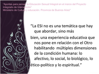 “La ESI no es una temática que hay
que abordar, sino más
bien, una experiencia educativa que
nos pone en relación con el Otro
habilitando múltiples dimensiones
de la condición humana: lo
afectivo, lo social, lo biológico, lo
ético-político y lo espiritual.”
“Aportes para pensar la Educación Sexual Integral en el marco del Proyecto
Integrado de Intervención”
Ministerio de Cultura y educación. Provincia de Buenos Aires*
 