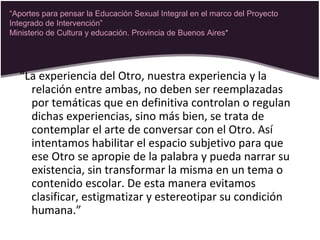 “La experiencia del Otro, nuestra experiencia y la
relación entre ambas, no deben ser reemplazadas
por temáticas que en definitiva controlan o regulan
dichas experiencias, sino más bien, se trata de
contemplar el arte de conversar con el Otro. Así
intentamos habilitar el espacio subjetivo para que
ese Otro se apropie de la palabra y pueda narrar su
existencia, sin transformar la misma en un tema o
contenido escolar. De esta manera evitamos
clasificar, estigmatizar y estereotipar su condición
humana.”
“Aportes para pensar la Educación Sexual Integral en el marco del Proyecto
Integrado de Intervención”
Ministerio de Cultura y educación. Provincia de Buenos Aires*
 