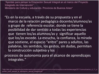 “Es en la escuela, a través de su propuesta y en el
marco de la relación pedagógica docente/alumnos/as
y grupo de referencia escolar, donde se tiene la
posibilidad de dar sentido a todas las experiencias
que tienen los/as alumnos/as y significar aquello
que los/as excede. La escucha, la confianza, la mirada
que sostiene, el espacio “entre” pares y adultos, las
palabras, los sentidos, los gestos, sin dudas, permiten
la construcción subjetiva y los
procesos de autonomía para el alcance de aprendizajes
integrales.”
*http://abc.gov.ar/lainstitucion/sistemaeducativo/psicologiaase/comunicaciones/documentosdescarga/2011/comunicacion_4_11_a
portes_para_pensar_la_educacion_sexual_integral.pdf
“Aportes para pensar la Educación Sexual Integral en el marco del Proyecto
Integrado de Intervención”
Ministerio de Cultura y educación. Provincia de Buenos Aires*
 