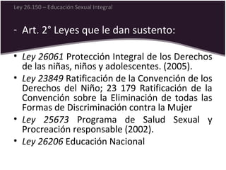 - Art. 2° Leyes que le dan sustento:
• Ley 26061 Protección Integral de los Derechos
de las niñas, niños y adolescentes. (2005).
• Ley 23849 Ratificación de la Convención de los
Derechos del Niño; 23 179 Ratificación de la
Convención sobre la Eliminación de todas las
Formas de Discriminación contra la Mujer
• Ley 25673 Programa de Salud Sexual y
Procreación responsable (2002).
• Ley 26206 Educación Nacional
Ley 26.150 – Educación Sexual Integral
 