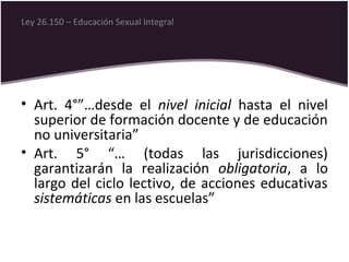 • Art. 4°”…desde el nivel inicial hasta el nivel
superior de formación docente y de educación
no universitaria”
• Art. 5° “… (todas las jurisdicciones)
garantizarán la realización obligatoria, a lo
largo del ciclo lectivo, de acciones educativas
sistemáticas en las escuelas”
Ley 26.150 – Educación Sexual Integral
 