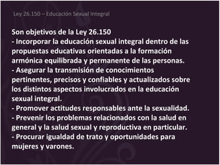 Son objetivos de la Ley 26.150
- Incorporar la educación sexual integral dentro de las
propuestas educativas orientadas a la formación
armónica equilibrada y permanente de las personas.
- Asegurar la transmisión de conocimientos
pertinentes, precisos y confiables y actualizados sobre
los distintos aspectos involucrados en la educación
sexual integral.
- Promover actitudes responsables ante la sexualidad.
- Prevenir los problemas relacionados con la salud en
general y la salud sexual y reproductiva en particular.
- Procurar igualdad de trato y oportunidades para
mujeres y varones.
Ley 26.150 – Educación Sexual Integral
 