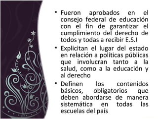 • Fueron aprobados en el
consejo federal de educación
con el fin de garantizar el
cumplimiento del derecho de
todos y todas a recibir E.S.I
• Explicitan el lugar del estado
en relación a políticas públicas
que involucran tanto a la
salud, como a la educación y
al derecho
• Definen los contenidos
básicos, obligatorios que
deben abordarse de manera
sistemática en todas las
escuelas del país
 