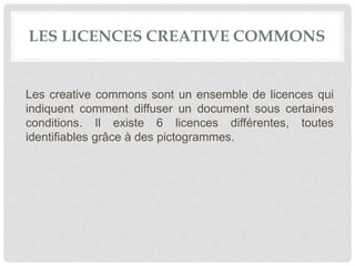 LES LICENCES CREATIVE COMMONS
Les creative commons sont un ensemble de licences qui
indiquent comment diffuser un document sous certaines
conditions. Il existe 6 licences différentes, toutes
identifiables grâce à des pictogrammes.
 