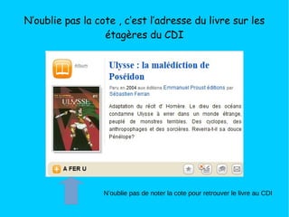 N’oublie pas la cote , c’est l’adresse du livre sur les
étagères du CDI
N’oublie pas de noter la cote pour retrouver le livre au CDI
 