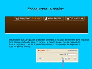 Enregistrer le panier
Il faut cliquer sur Mon panier. Dans mon exemple, il y a deux documents dans le panier.
Si tu fais une recherche pour un exposé, tu devras ajouter plus de documents.
Pour enregistrer ton panier, il te suffit de cliquer sur « sauvegarder le panier »
et de lui donner un titre.
 